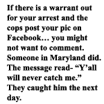  if there is a warrant out for your arrest and the cops post your pic on Facebook you might not want to comment. Someone in Maryland did. The message read- Yall will never catch me.  They caught him the next day.